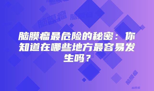 脑膜瘤最危险的秘密：你知道在哪些地方最容易发生吗？