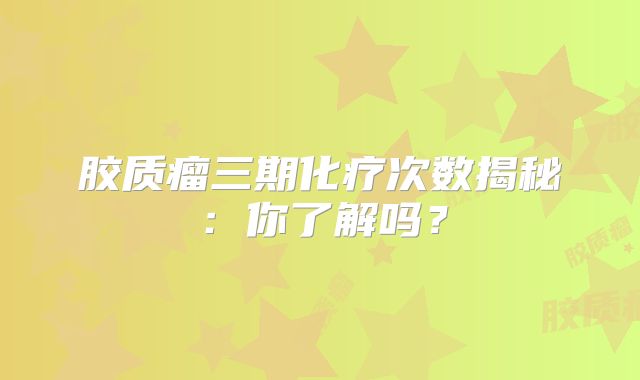 胶质瘤三期化疗次数揭秘：你了解吗？
