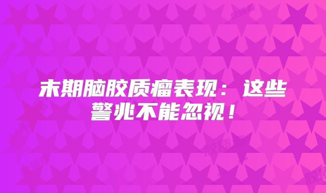 末期脑胶质瘤表现：这些警兆不能忽视！