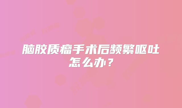 脑胶质瘤手术后频繁呕吐怎么办？