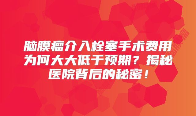 脑膜瘤介入栓塞手术费用为何大大低于预期？揭秘医院背后的秘密！