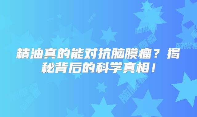 精油真的能对抗脑膜瘤？揭秘背后的科学真相！