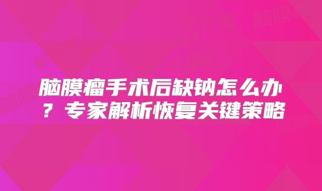 脑膜瘤手术后缺钠怎么办？专家解析恢复关键策略