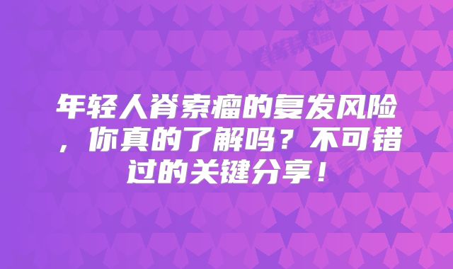 年轻人脊索瘤的复发风险，你真的了解吗？不可错过的关键分享！