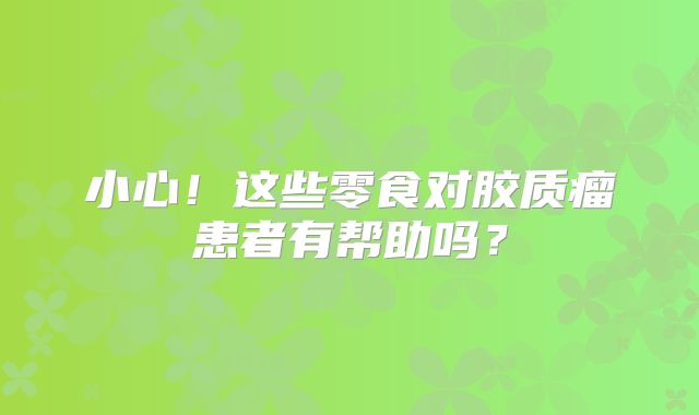 小心！这些零食对胶质瘤患者有帮助吗？