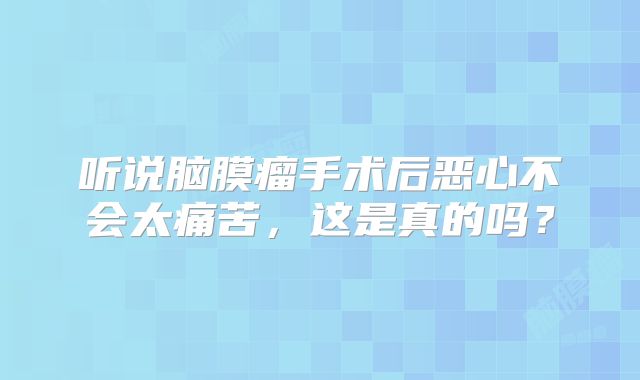 听说脑膜瘤手术后恶心不会太痛苦，这是真的吗？