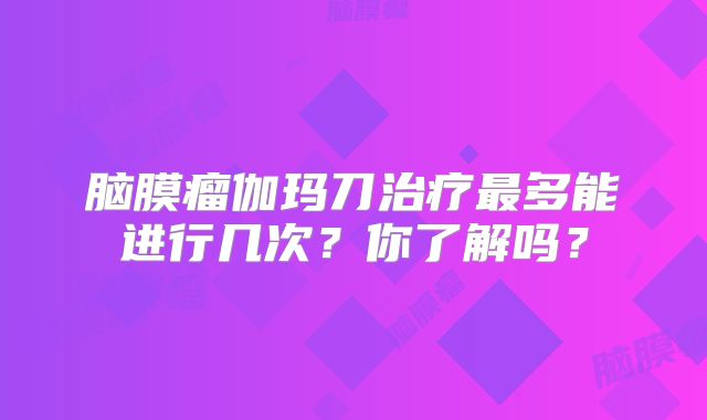 脑膜瘤伽玛刀治疗最多能进行几次？你了解吗？