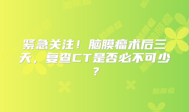 紧急关注！脑膜瘤术后三天，复查CT是否必不可少？