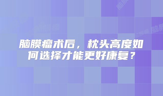 脑膜瘤术后，枕头高度如何选择才能更好康复？