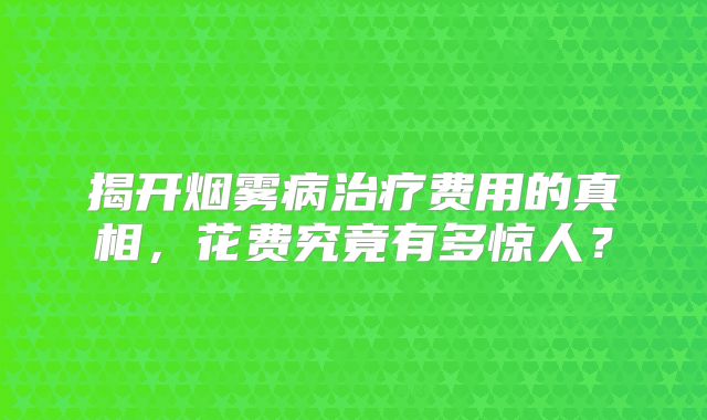 揭开烟雾病治疗费用的真相，花费究竟有多惊人？