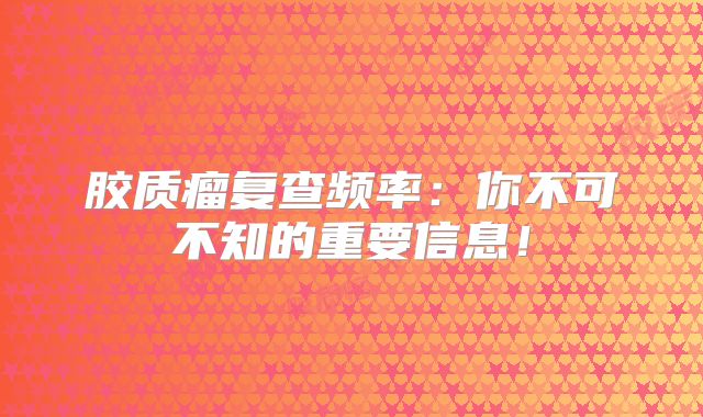 胶质瘤复查频率：你不可不知的重要信息！