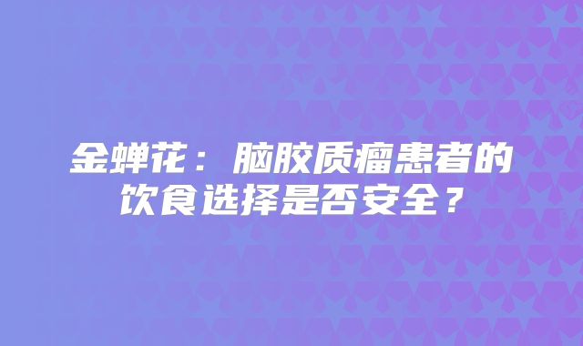 金蝉花：脑胶质瘤患者的饮食选择是否安全？