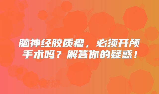 脑神经胶质瘤，必须开颅手术吗？解答你的疑惑！