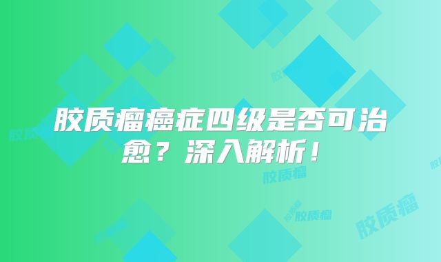 胶质瘤癌症四级是否可治愈？深入解析！