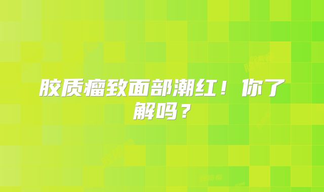 胶质瘤致面部潮红！你了解吗？