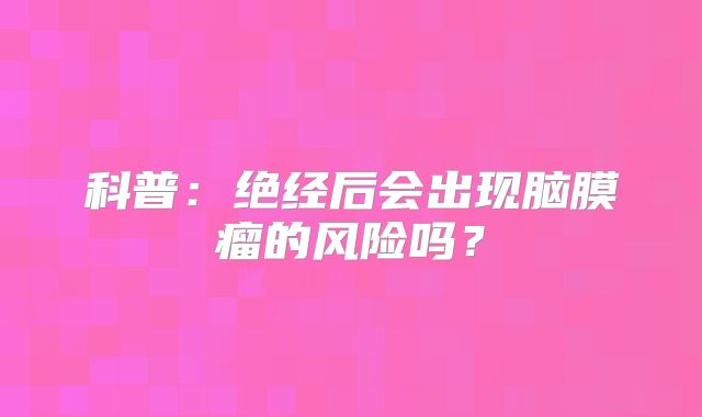 科普：绝经后会出现脑膜瘤的风险吗？