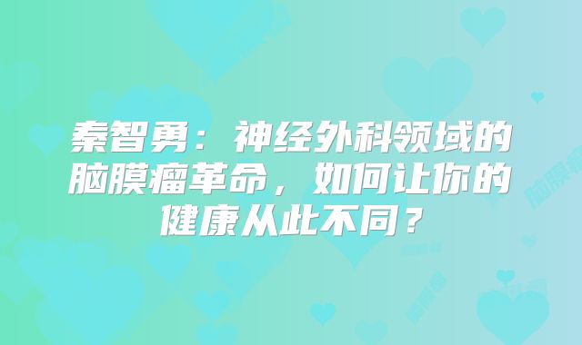 秦智勇：神经外科领域的脑膜瘤革命，如何让你的健康从此不同？