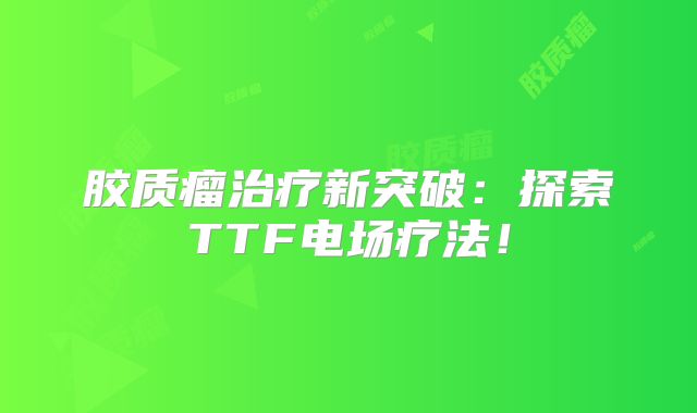 胶质瘤治疗新突破：探索TTF电场疗法！