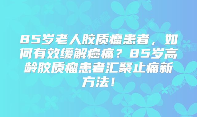 85岁老人胶质瘤患者，如何有效缓解癌痛？85岁高龄胶质瘤患者汇聚止痛新方法！