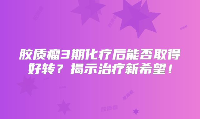 胶质瘤3期化疗后能否取得好转？揭示治疗新希望！