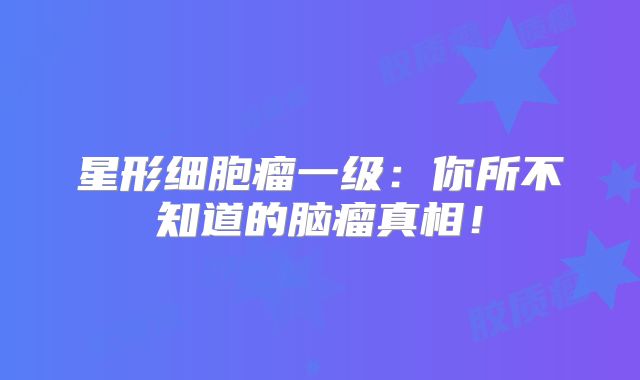 星形细胞瘤一级：你所不知道的脑瘤真相！