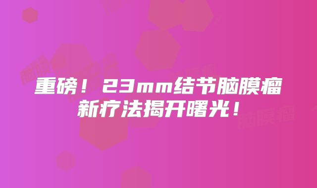 重磅！23mm结节脑膜瘤新疗法揭开曙光！
