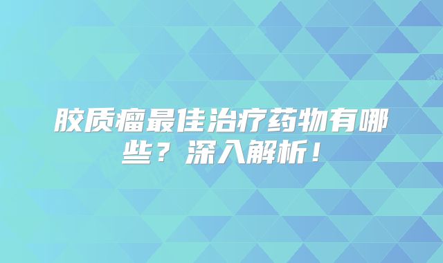 胶质瘤最佳治疗药物有哪些？深入解析！