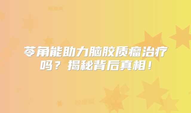 苓角能助力脑胶质瘤治疗吗？揭秘背后真相！