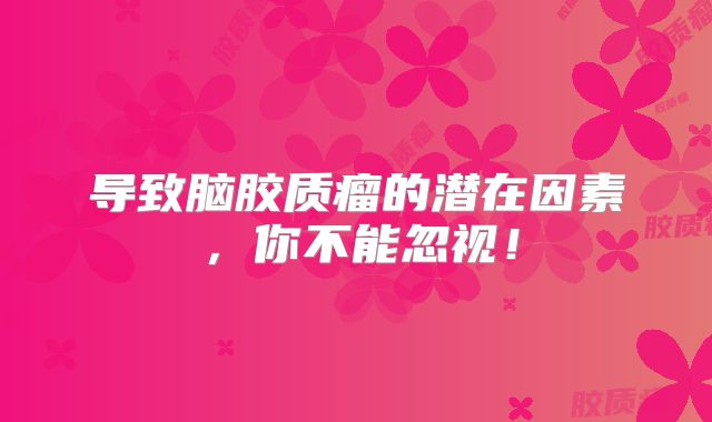 导致脑胶质瘤的潜在因素，你不能忽视！