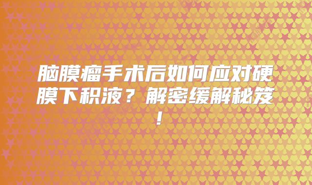 脑膜瘤手术后如何应对硬膜下积液？解密缓解秘笈！