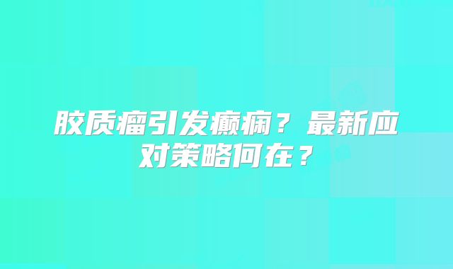 胶质瘤引发癫痫？最新应对策略何在？