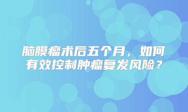 脑膜瘤术后五个月，如何有效控制肿瘤复发风险？