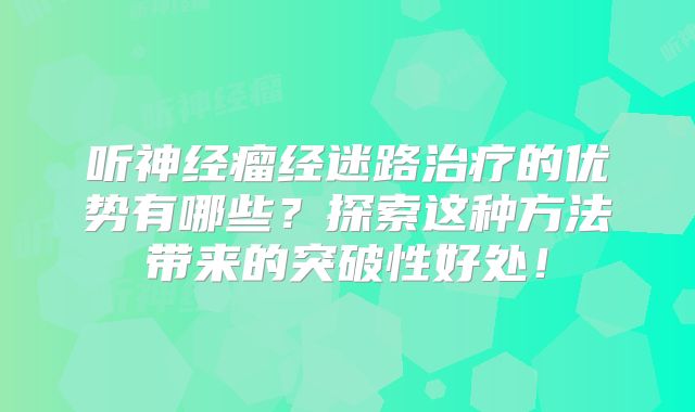 听神经瘤经迷路治疗的优势有哪些？探索这种方法带来的突破性好处！