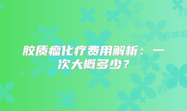 胶质瘤化疗费用解析：一次大概多少？