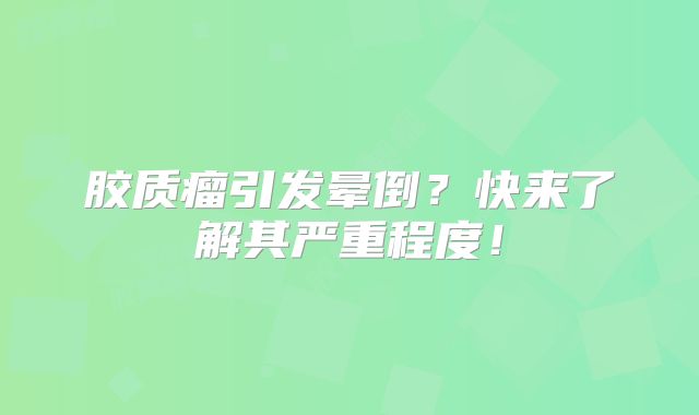 胶质瘤引发晕倒？快来了解其严重程度！