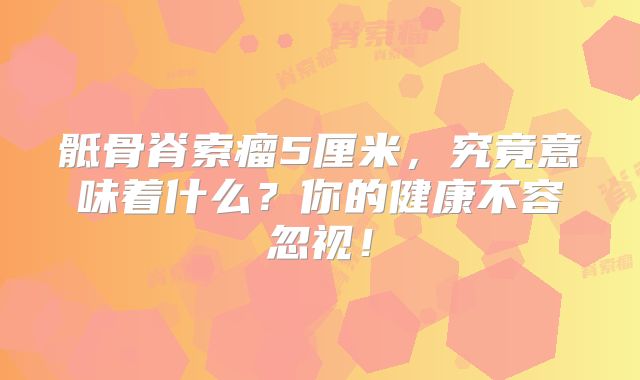 骶骨脊索瘤5厘米，究竟意味着什么？你的健康不容忽视！