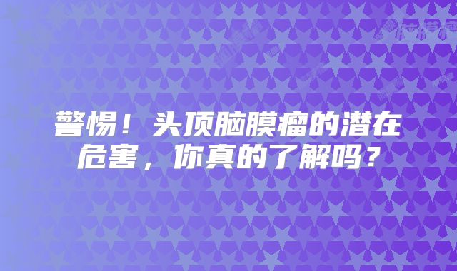 警惕！头顶脑膜瘤的潜在危害，你真的了解吗？