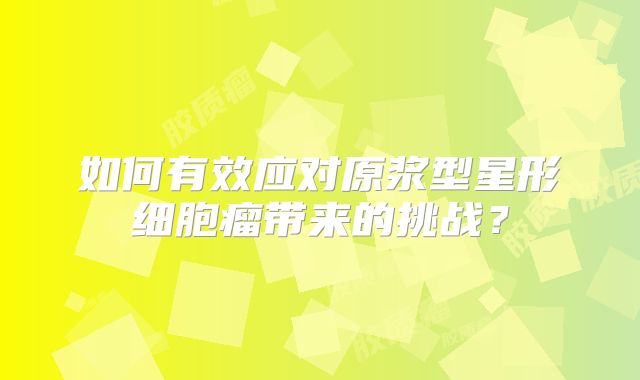 如何有效应对原浆型星形细胞瘤带来的挑战？