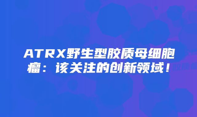 ATRX野生型胶质母细胞瘤：该关注的创新领域！