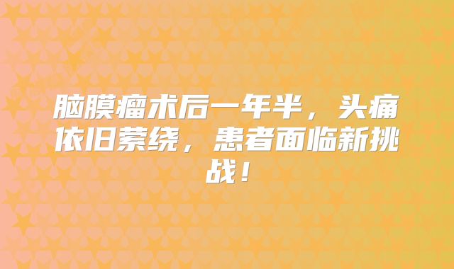 脑膜瘤术后一年半，头痛依旧萦绕，患者面临新挑战！