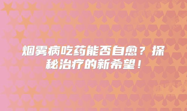 烟雾病吃药能否自愈？探秘治疗的新希望！