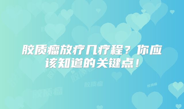 胶质瘤放疗几疗程？你应该知道的关键点！