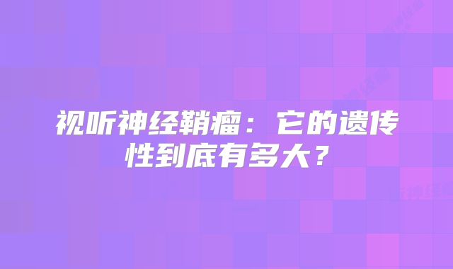 视听神经鞘瘤：它的遗传性到底有多大？