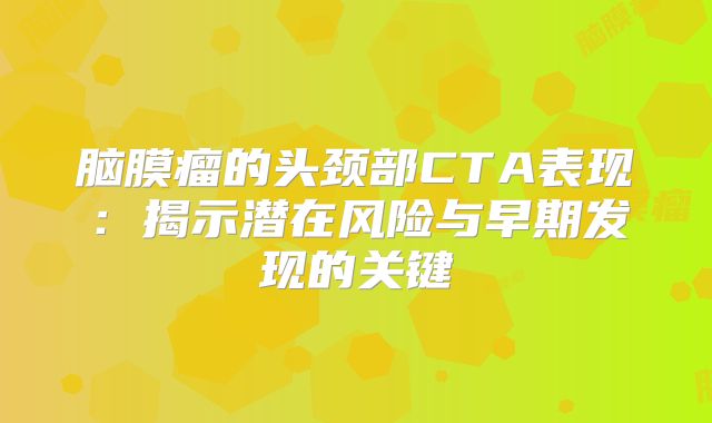 脑膜瘤的头颈部CTA表现：揭示潜在风险与早期发现的关键