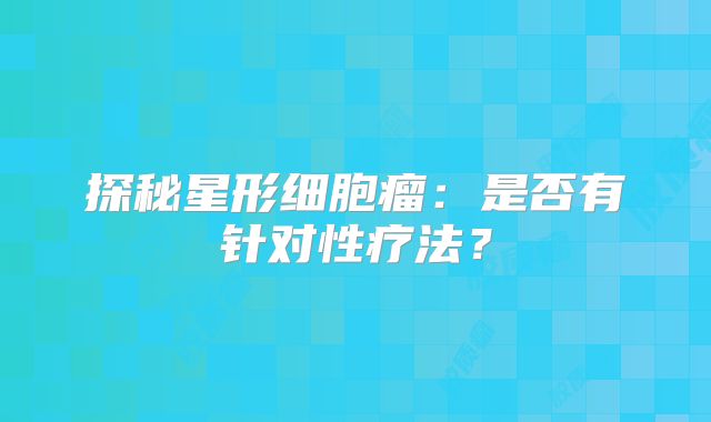 探秘星形细胞瘤：是否有针对性疗法？