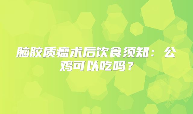 脑胶质瘤术后饮食须知：公鸡可以吃吗？