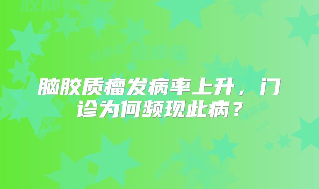 脑胶质瘤发病率上升，门诊为何频现此病？