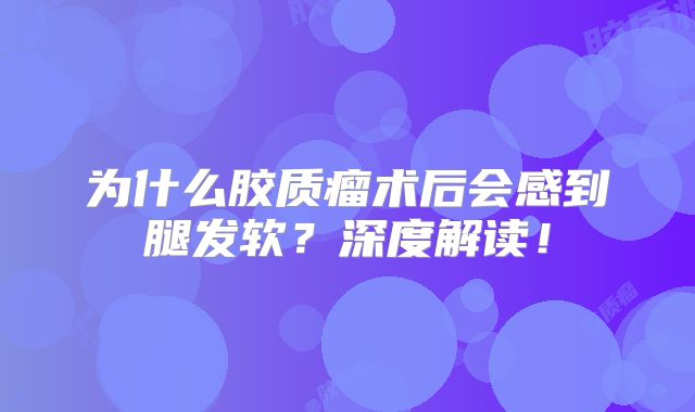 为什么胶质瘤术后会感到腿发软？深度解读！