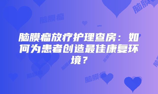 脑膜瘤放疗护理查房：如何为患者创造最佳康复环境？