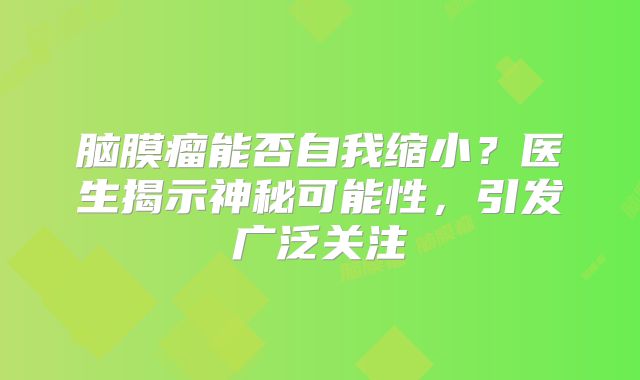 脑膜瘤能否自我缩小？医生揭示神秘可能性，引发广泛关注